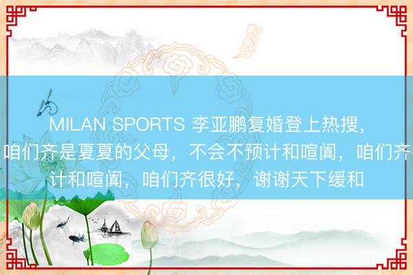 MILAN SPORTS 李亚鹏复婚登上热搜，前妻海哈金喜复兴：咱们齐是夏夏的父母，不会不预计和喧阗，咱们齐很好，谢谢天下缓和