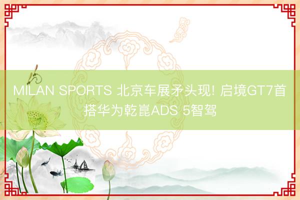 MILAN SPORTS 北京车展矛头现! 启境GT7首搭华为乾崑ADS 5智驾