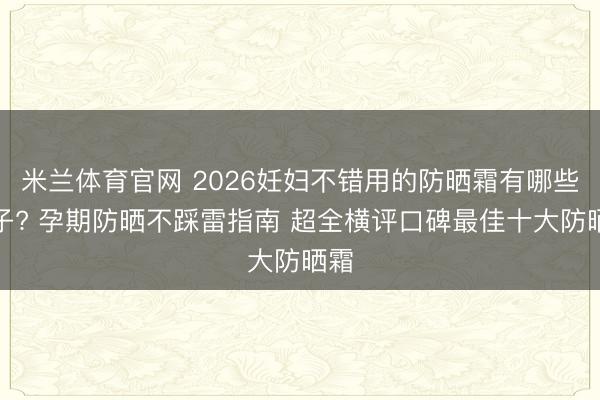 米兰体育官网 2026妊妇不错用的防晒霜有哪些牌子? 孕期防晒不踩雷指南 超全横评口碑最佳十大防晒霜