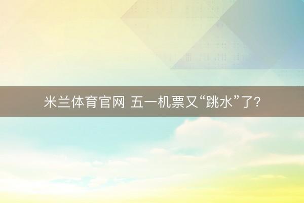 米兰体育官网 五一机票又“跳水”了？