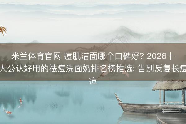 米兰体育官网 痘肌洁面哪个口碑好? 2026十大公认好用的祛痘洗面奶排名榜推选: 告别反复长痘