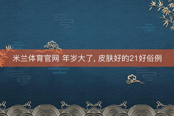 米兰体育官网 年岁大了， 皮肤好的21好俗例