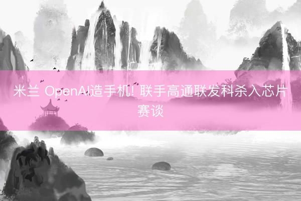 米兰 OpenAI造手机! 联手高通联发科杀入芯片赛谈