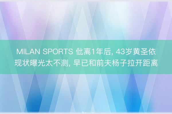 MILAN SPORTS 仳离1年后， 43岁黄圣依现状曝光太不测， 早已和前夫杨子拉开距离