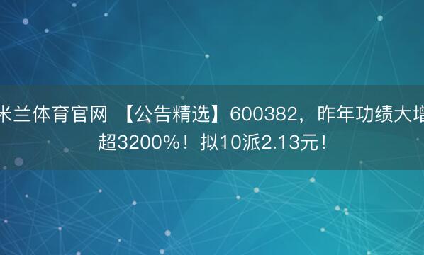 米兰体育官网 【公告精选】600382，昨年功绩大增超3200%！拟10派2.13元！