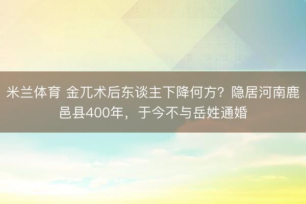 米兰体育 金兀术后东谈主下降何方？隐居河南鹿邑县400年，于今不与岳姓通婚