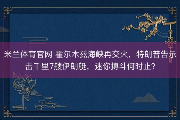 米兰体育官网 霍尔木兹海峡再交火，特朗普告示击千里7艘伊朗艇，迷你搏斗何时止？