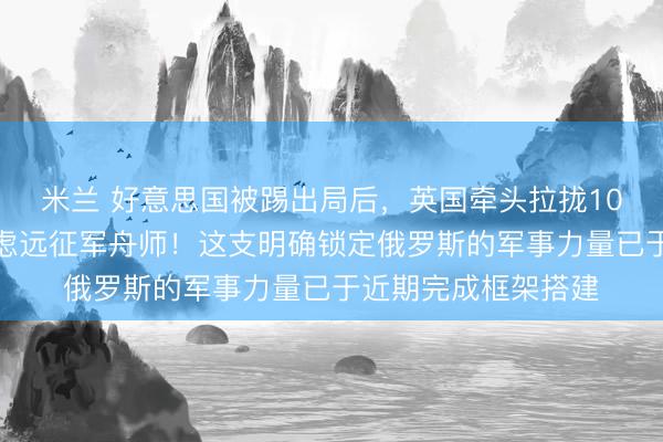 米兰 好意思国被踢出局后，英国牵头拉拢10国细目派兵组建考虑远征军舟师！这支明确锁定俄罗斯的军事力量已于近期完成框架搭建