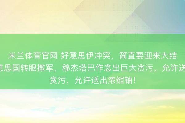 米兰体育官网 好意思伊冲突，简直要迎来大结局了？好意思国转眼撤军，穆杰塔巴作念出巨大贪污，允许送出浓缩铀！