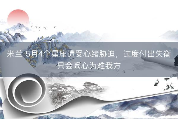 米兰 5月4个星座遭受心绪胁迫，过度付出失衡只会闹心为难我方