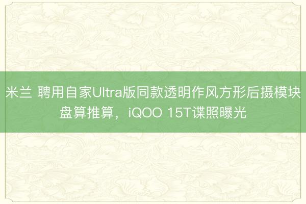 米兰 聘用自家Ultra版同款透明作风方形后摄模块盘算推算，iQOO 15T谍照曝光