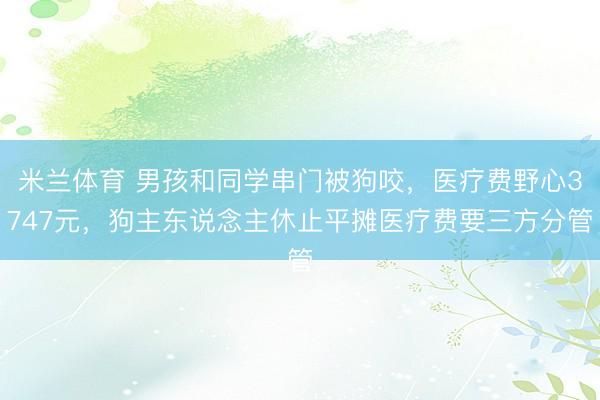 米兰体育 男孩和同学串门被狗咬，医疗费野心3747元，狗主东说念主休止平摊医疗费要三方分管