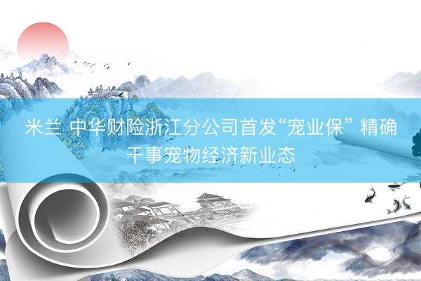 米兰 中华财险浙江分公司首发“宠业保” 精确干事宠物经济新业态