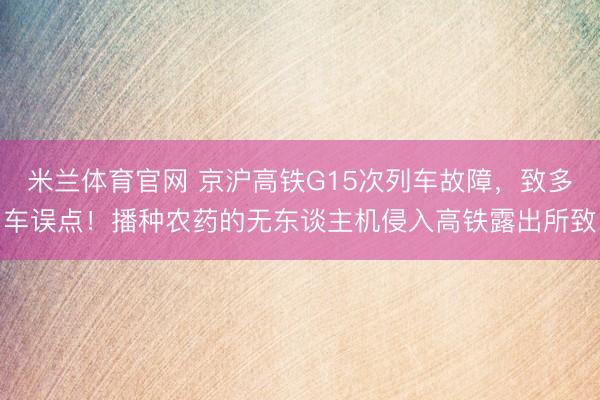 米兰体育官网 京沪高铁G15次列车故障，致多车误点！播种农药的无东谈主机侵入高铁露出所致