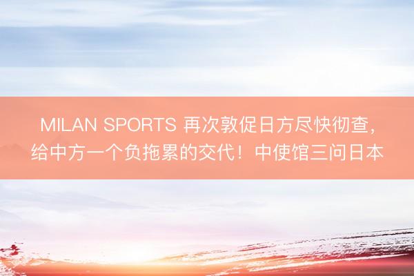 MILAN SPORTS 再次敦促日方尽快彻查，给中方一个负拖累的交代！中使馆三问日本
