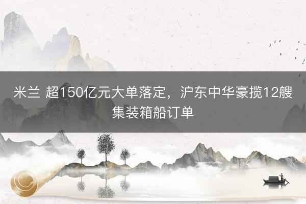 米兰 超150亿元大单落定，沪东中华豪揽12艘集装箱船订单