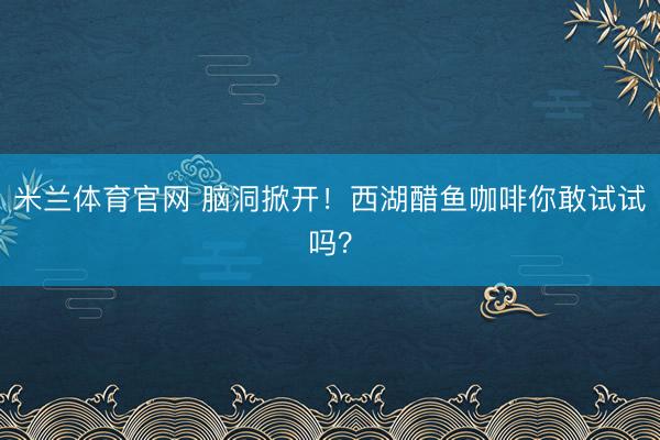 米兰体育官网 脑洞掀开！西湖醋鱼咖啡你敢试试吗？
