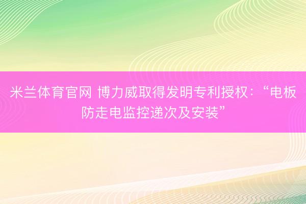 米兰体育官网 博力威取得发明专利授权：“电板防走电监控递次及安装”
